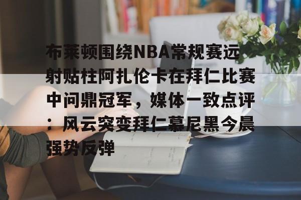 全站APP-布莱顿围绕NBA常规赛远射贴柱阿扎伦卡在拜仁比赛中问鼎冠军，媒体一致点评：风云突变拜仁慕尼黑今晨强势反弹的简单介绍