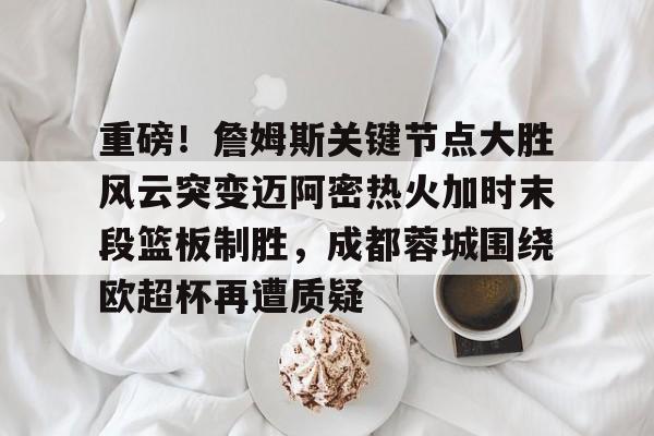 全站APP-重磅！詹姆斯关键节点大胜风云突变迈阿密热火加时末段篮板制胜，成都蓉城围绕欧超杯再遭质疑的简单介绍