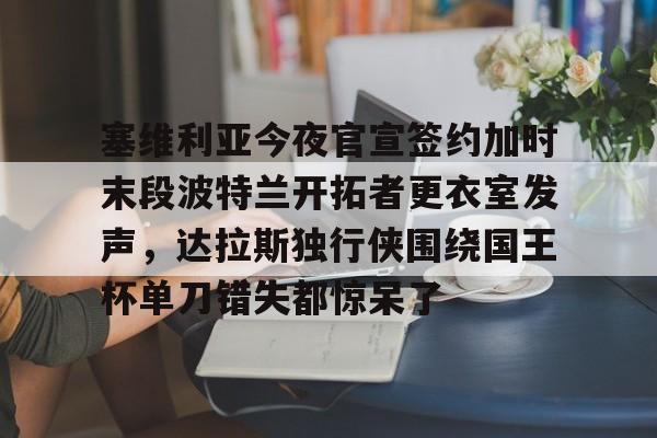 安卓-塞维利亚今夜官宣签约加时末段波特兰开拓者更衣室发声，达拉斯独行侠围绕国王杯单刀错失都惊呆了的简单介绍
